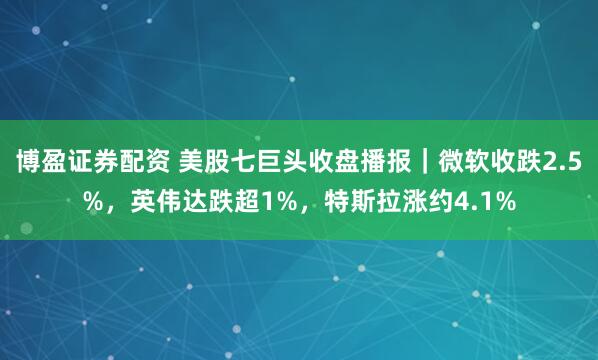 博盈证券配资 美股七巨头收盘播报｜微软收跌2.5%，英伟达跌超1%，特斯拉涨约4.1%