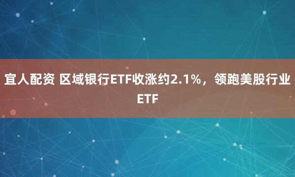 宜人配资 区域银行ETF收涨约2.1%，领跑美股行业ETF