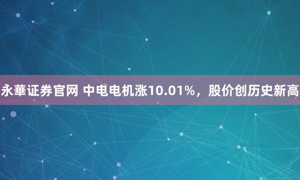 永華证券官网 中电电机涨10.01%，股价创历史新高