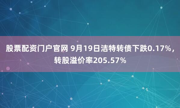 股票配资门户官网 9月19日洁特转债下跌0.17%，转股溢价率205.57%