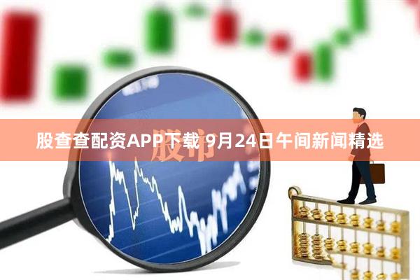 股查查配资APP下载 9月24日午间新闻精选
