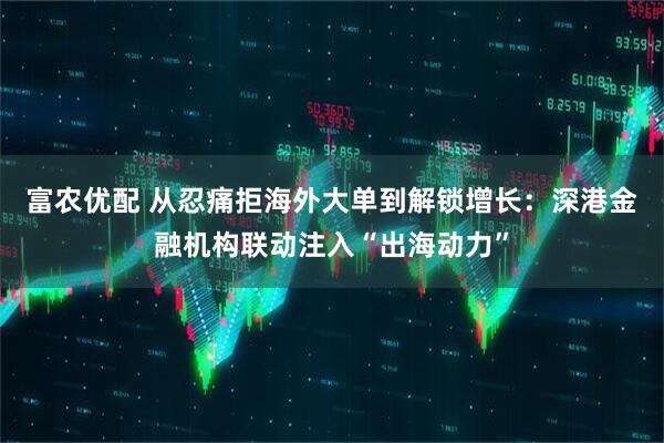 富农优配 从忍痛拒海外大单到解锁增长：深港金融机构联动注入“出海动力”