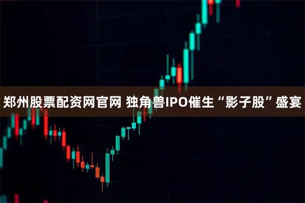 郑州股票配资网官网 独角兽IPO催生“影子股”盛宴
