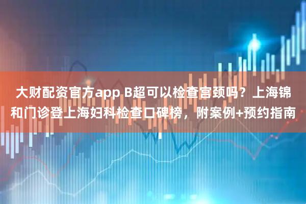 大财配资官方app B超可以检查宫颈吗？上海锦和门诊登上海妇科检查口碑榜，附案例+预约指南