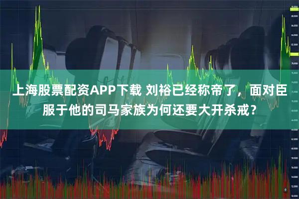 上海股票配资APP下载 刘裕已经称帝了，面对臣服于他的司马家族为何还要大开杀戒？