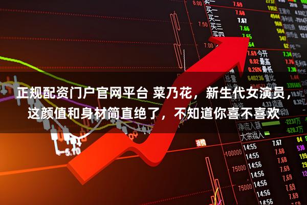 正规配资门户官网平台 菜乃花，新生代女演员，这颜值和身材简直绝了，不知道你喜不喜欢