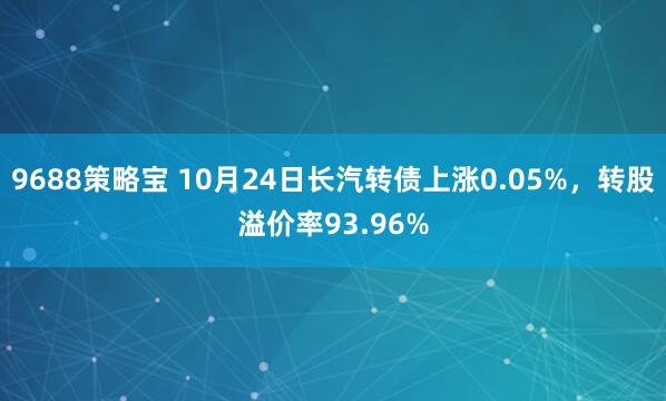 9688策略宝 10月24日长汽转债上涨0.05%，转股溢价率93.96%