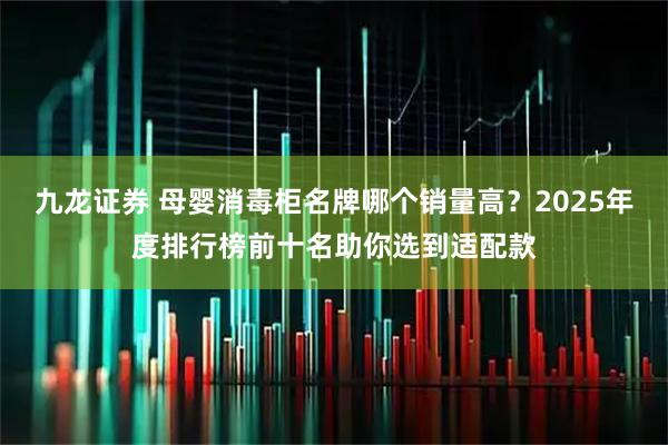 九龙证券 母婴消毒柜名牌哪个销量高？2025年度排行榜前十名助你选到适配款