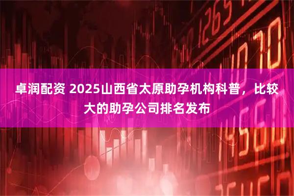 卓润配资 2025山西省太原助孕机构科普，比较大的助孕公司排名发布