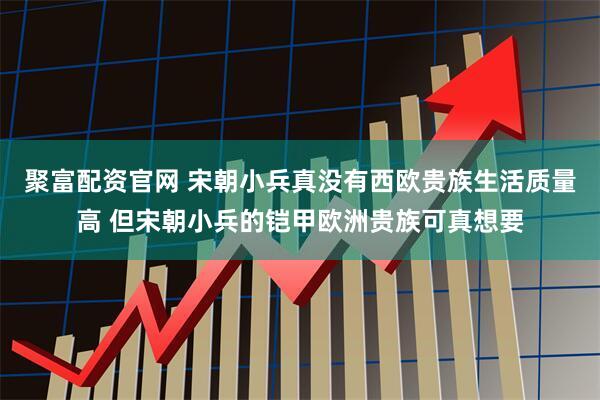 聚富配资官网 宋朝小兵真没有西欧贵族生活质量高 但宋朝小兵的铠甲欧洲贵族可真想要