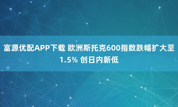 富源优配APP下载 欧洲斯托克600指数跌幅扩大至1.5% 创日内新低