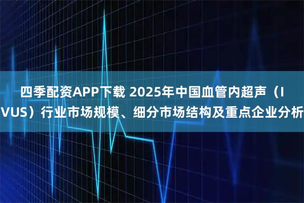 四季配资APP下载 2025年中国血管内超声（IVUS）行业市场规模、细分市场结构及重点企业分析