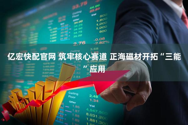 亿宏快配官网 筑牢核心赛道 正海磁材开拓“三能”应用