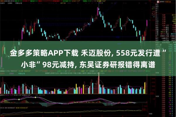 金多多策略APP下载 禾迈股份, 558元发行遭“小非”98元减持, 东吴证券研报错得离谱