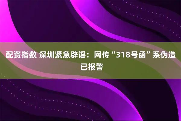 配资指数 深圳紧急辟谣：网传“318号函”系伪造 已报警