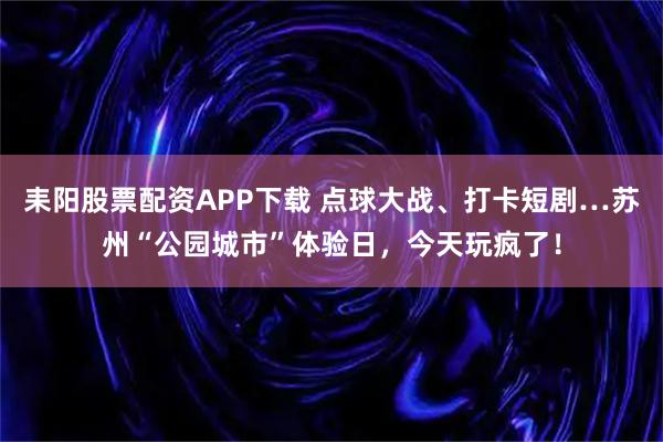 耒阳股票配资APP下载 点球大战、打卡短剧…苏州“公园城市”体验日，今天玩疯了！