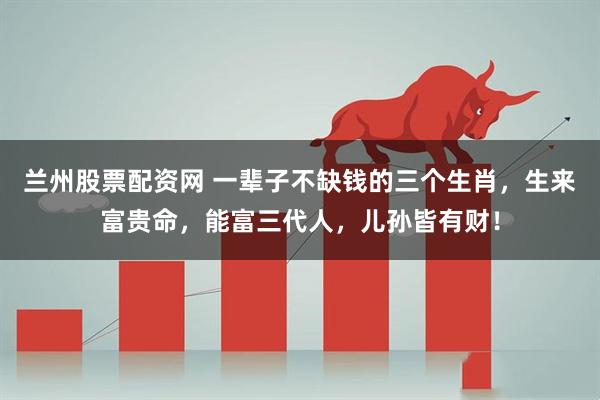 兰州股票配资网 一辈子不缺钱的三个生肖，生来富贵命，能富三代人，儿孙皆有财！