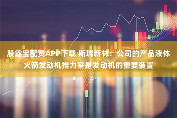 股鑫宝配资APP下载 斯瑞新材：公司的产品液体火箭发动机推力室是发动机的重要装置