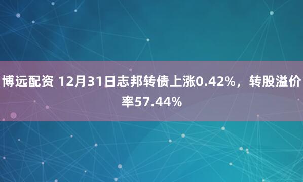 博远配资 12月31日志邦转债上涨0.42%，转股溢价率57.44%