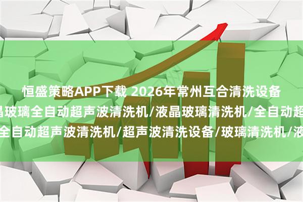 恒盛策略APP下载 2026年常州互合清洗设备有限公司实力盘点：液晶玻璃全自动超声波清洗机/液晶玻璃清洗机/全自动超声波清洗机/超声波清洗设备/玻璃清洗机/液晶面板清洗机/工