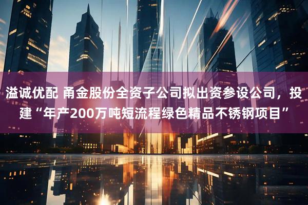 溢诚优配 甬金股份全资子公司拟出资参设公司，投建“年产200万吨短流程绿色精品不锈钢项目”