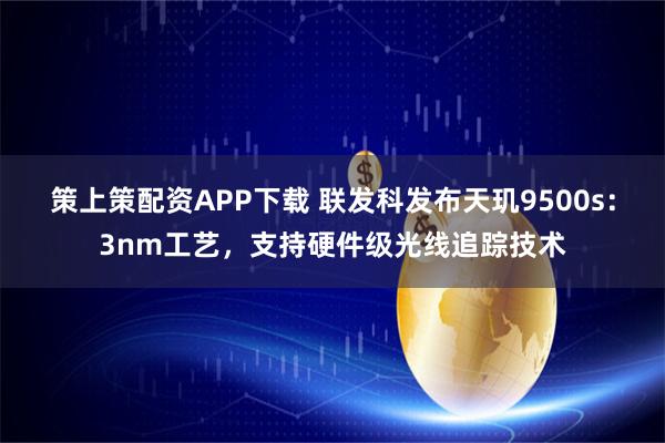 策上策配资APP下载 联发科发布天玑9500s：3nm工艺，支持硬件级光线追踪技术