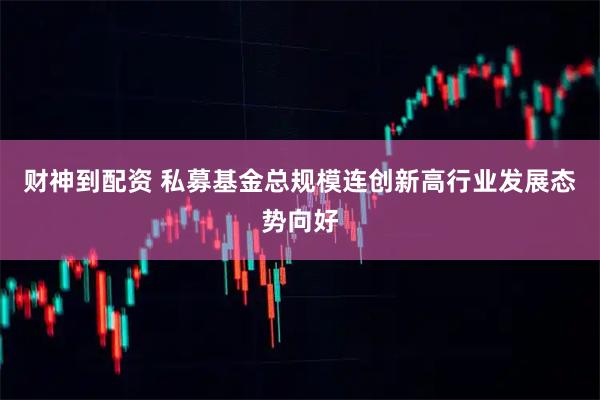 财神到配资 私募基金总规模连创新高行业发展态势向好
