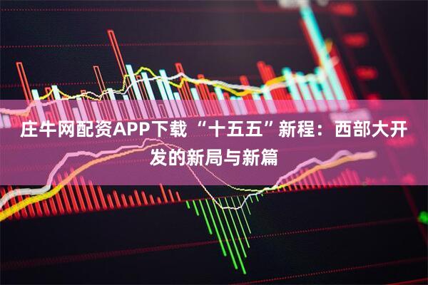 庄牛网配资APP下载 “十五五”新程：西部大开发的新局与新篇