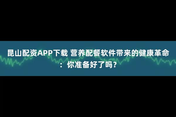 昆山配资APP下载 营养配餐软件带来的健康革命：你准备好了吗？