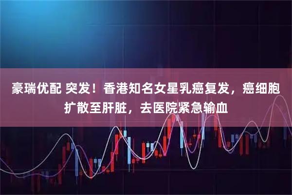 豪瑞优配 突发！香港知名女星乳癌复发，癌细胞扩散至肝脏，去医院紧急输血