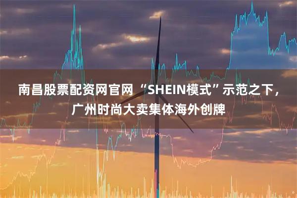 南昌股票配资网官网 “SHEIN模式”示范之下，广州时尚大卖集体海外创牌