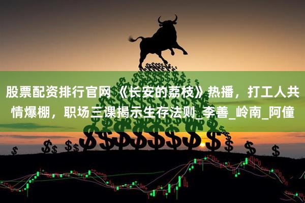 股票配资排行官网 《长安的荔枝》热播，打工人共情爆棚，职场三课揭示生存法则_李善_岭南_阿僮