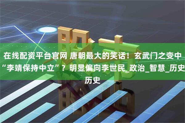 在线配资平台官网 唐朝最大的笑话！玄武门之变中“李靖保持中立”？明显偏向李世民_政治_智慧_历史