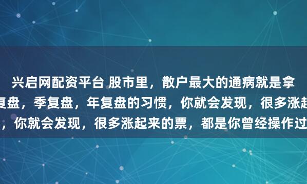 兴启网配资平台 股市里，散户最大的通病就是拿不住股票。只要你有月复盘，季复盘，年复盘的习惯，你就会发现，很多涨起来的票，都是你曾经操作过...