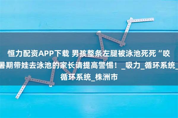 恒力配资APP下载 男孩整条左腿被泳池死死“咬住”，暑期带娃去泳池的家长请提高警惕！_吸力_循环系统_株洲市