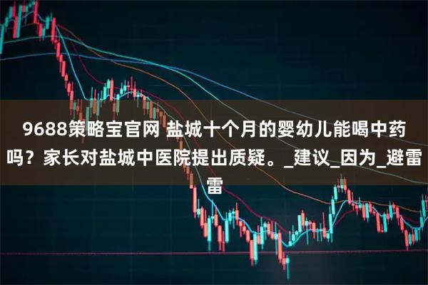9688策略宝官网 盐城十个月的婴幼儿能喝中药吗？家长对盐城中医院提出质疑。_建议_因为_避雷