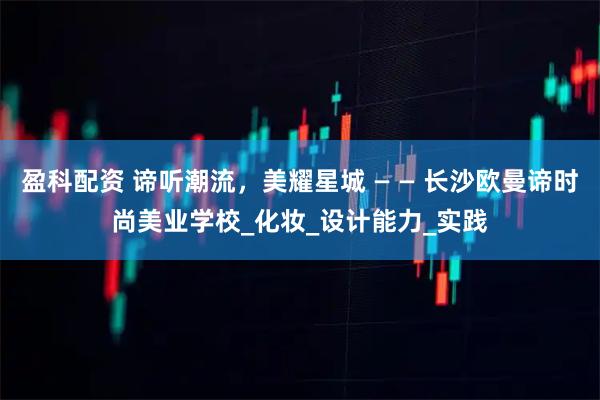 盈科配资 谛听潮流，美耀星城 — — 长沙欧曼谛时尚美业学校_化妆_设计能力_实践