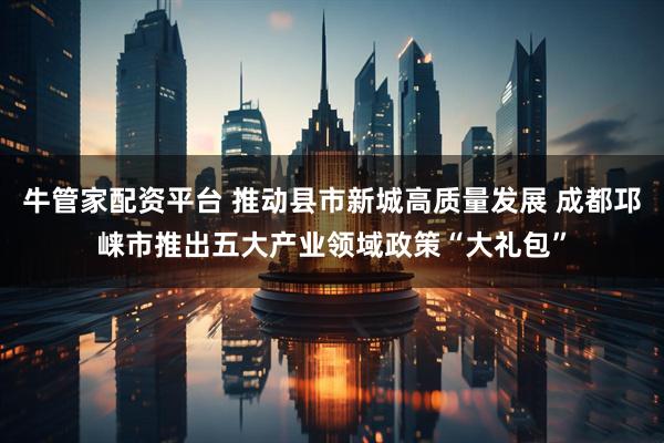 牛管家配资平台 推动县市新城高质量发展 成都邛崃市推出五大产业领域政策“大礼包”