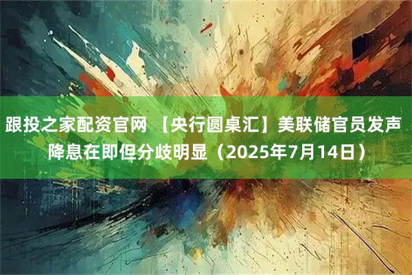 跟投之家配资官网 【央行圆桌汇】美联储官员发声 降息在即但分歧明显（2025年7月14日）