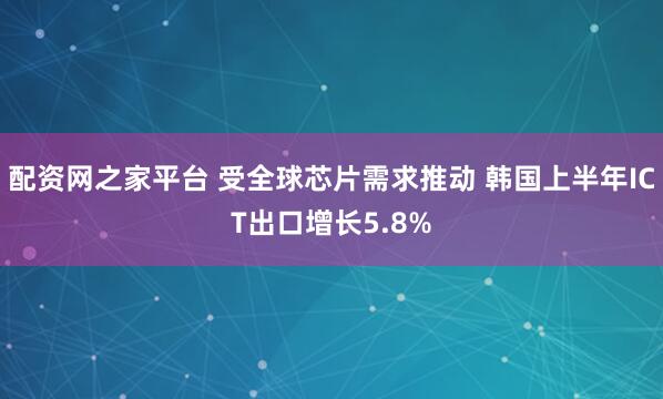 配资网之家平台 受全球芯片需求推动 韩国上半年ICT出口增长5.8%
