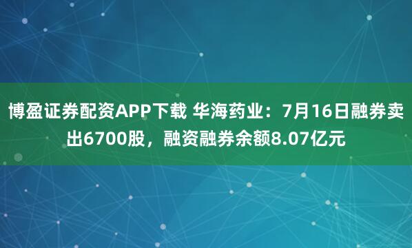 博盈证券配资APP下载 华海药业：7月16日融券卖出6700股，融资融券余额8.07亿元