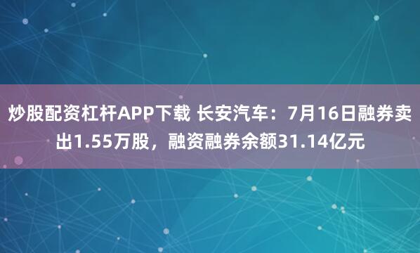 炒股配资杠杆APP下载 长安汽车：7月16日融券卖出1.55万股，融资融券余额31.14亿元