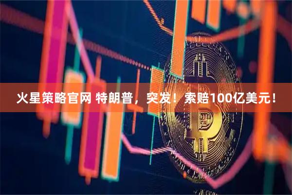火星策略官网 特朗普，突发！索赔100亿美元！