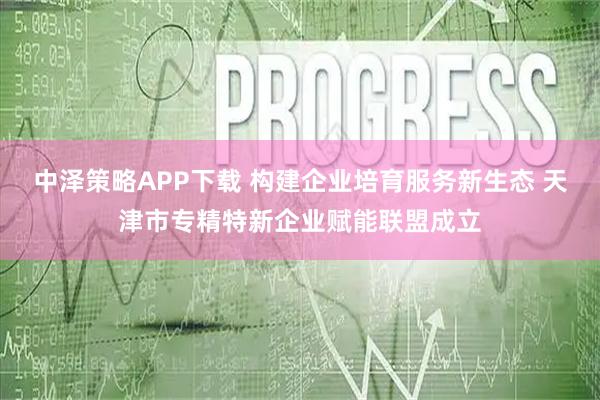 中泽策略APP下载 构建企业培育服务新生态 天津市专精特新企业赋能联盟成立