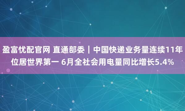 盈富忧配官网 直通部委｜中国快递业务量连续11年位居世界第一 6月全社会用电量同比增长5.4%