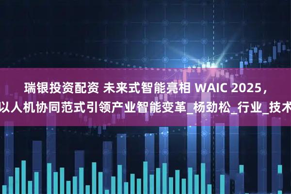 瑞银投资配资 未来式智能亮相 WAIC 2025，以人机协同范式引领产业智能变革_杨劲松_行业_技术