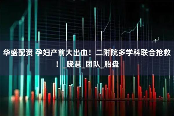 华盛配资 孕妇产前大出血！二附院多学科联合抢救！_晓慧_团队_胎盘
