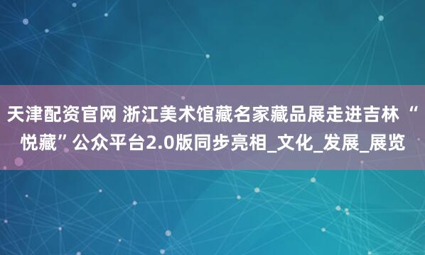 天津配资官网 浙江美术馆藏名家藏品展走进吉林 “悦藏”公众平台2.0版同步亮相_文化_发展_展览