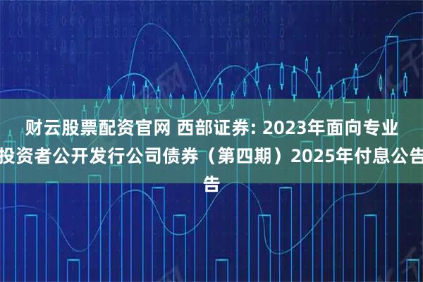 财云股票配资官网 西部证券: 2023年面向专业投资者公开发行公司债券（第四期）2025年付息公告