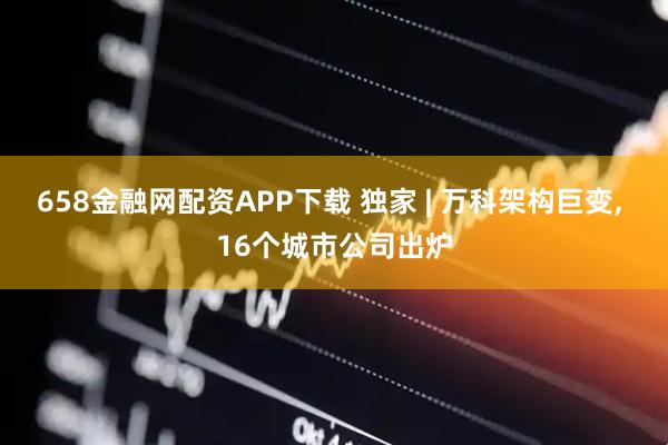 658金融网配资APP下载 独家 | 万科架构巨变, 16个城市公司出炉